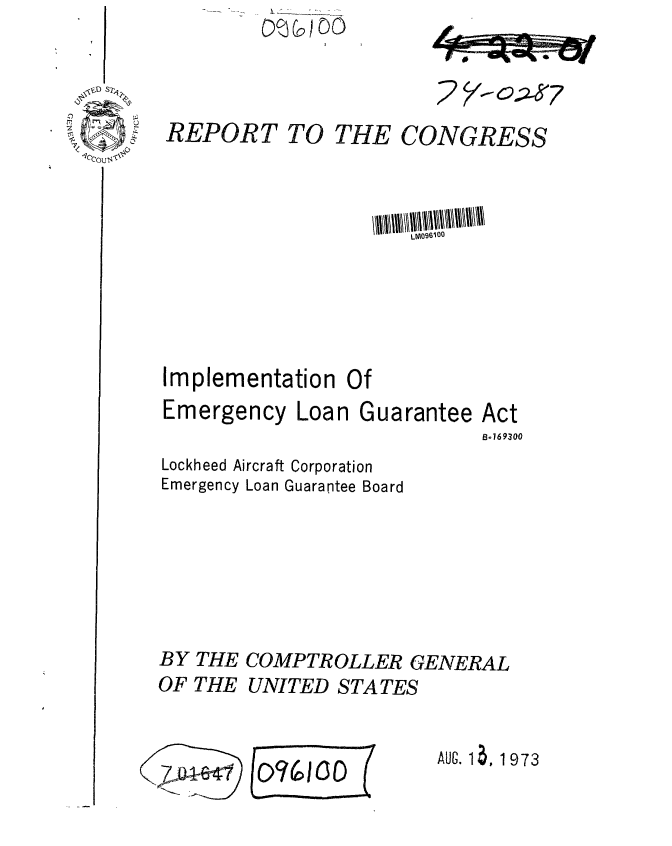 handle is hein.gao/gaobaafxg0001 and id is 1 raw text is:         (600Co


REPORT TO THE CONGRESS



                     LM096m00



Implementation Of


Emergency Loan


Guarantee


Lockheed Aircraft Corporation
Emergency Loan Guarantee Board


BY THE COMPTROLLER GENERAL
OF THE UNITED STATES


$o4~e~l


E(Q7bcoDE


AUG. 1 a, 1973


7


Act
Bo169300


