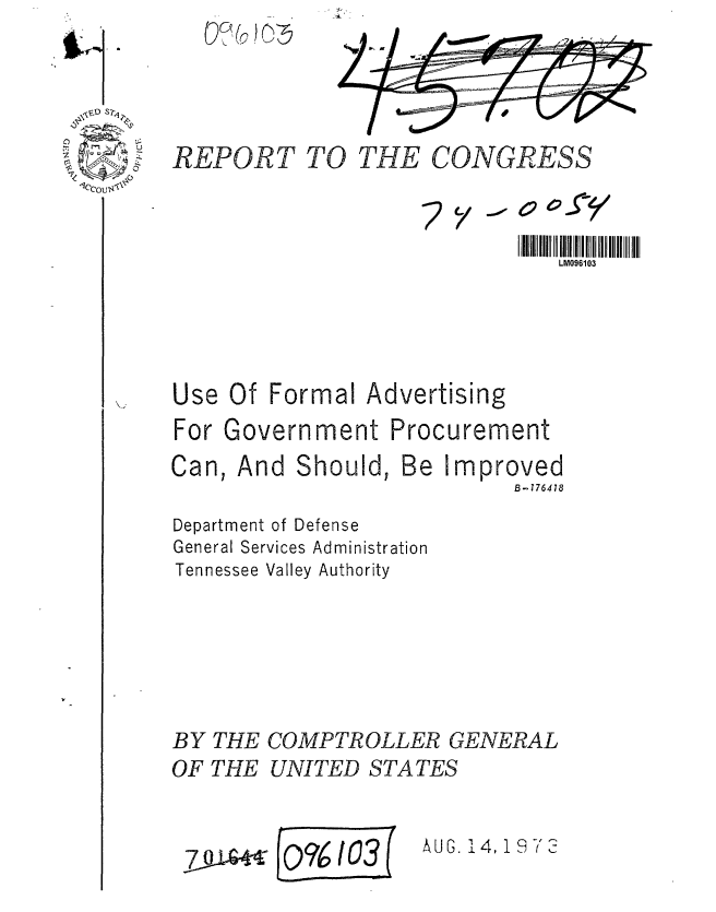 handle is hein.gao/gaobaafxi0001 and id is 1 raw text is: 



REPORT TO THE CONGRESS


LM096103


Use Of Formal


Advertising


For Government Procurement


And Should,


Be Improved
         B-776418


Department of Defense
General Services Administration
Tennessee Valley Authority




BY THE COMPTROLLER GENERAL
OF THE UNITED STATES


hUG. 14, 19 -3'


Can,


;2 y


7 9 -


()?6103


