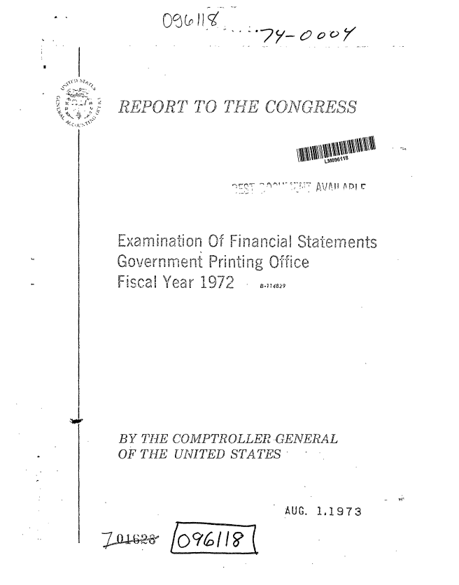 handle is hein.gao/gaobaafxv0001 and id is 1 raw text is: 0


QMLr HK q%%c  o


-, -:.,. ~~


REPOR7 TO TUE CONGRESS






,.xamination Of Finanlcial Statements
Government Printing Office


Fiscal Year 1972


B-1 14829


BY THE COMPTROLLER -GENERAL
OF THE UNITED STATES


AUG. 1,1973


/ocifsf I?


7 Ju ---


