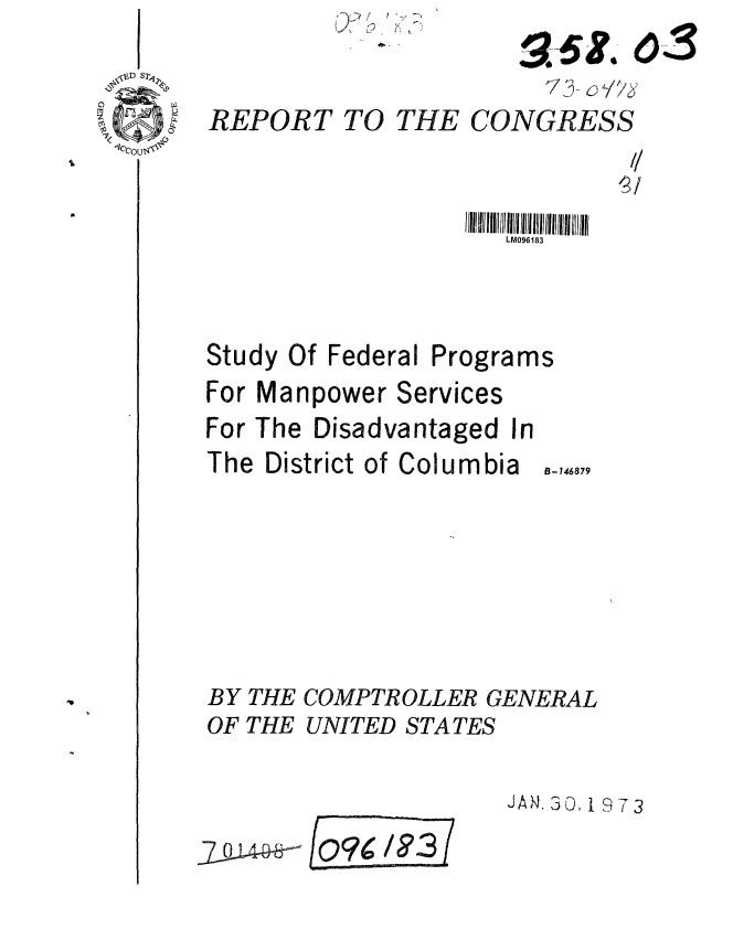 handle is hein.gao/gaobaafzl0001 and id is 1 raw text is: 

REPORT


TO THE CONGRESS


LM096183


Study Of Federal


Programs


For Manpower Services
For The Disadvantaged In
The District of Columbia 146879






BY THE COMPTROLLER GENERAL
OF THE UNITED STATES


JAN. 30. 1 9 3


QFogg'


0-3--


