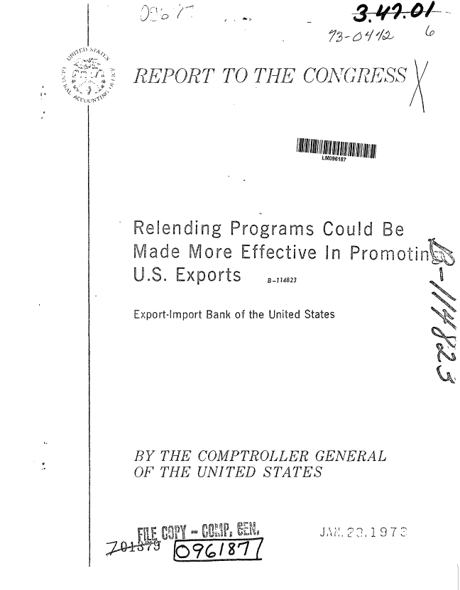 handle is hein.gao/gaobaafzp0001 and id is 1 raw text is: 
I ;U i'0


REPORT


TO THE


COAG IE__.,SS


LM096187


Relending


Programs


Could Be


Made More Effective In Promoti


B-114823


Export-Import Bank of the United States


COMPTROLLER GENERAL
UNITED STATES


  F1E Cn-W-y  00
;~Q47I~ 0%/g'187(


J , ,,,1' 9 7  1


BY
OF


THE
THE


-36,-4*#


n -
61 11




   11Q
   K


U.S. Exports


