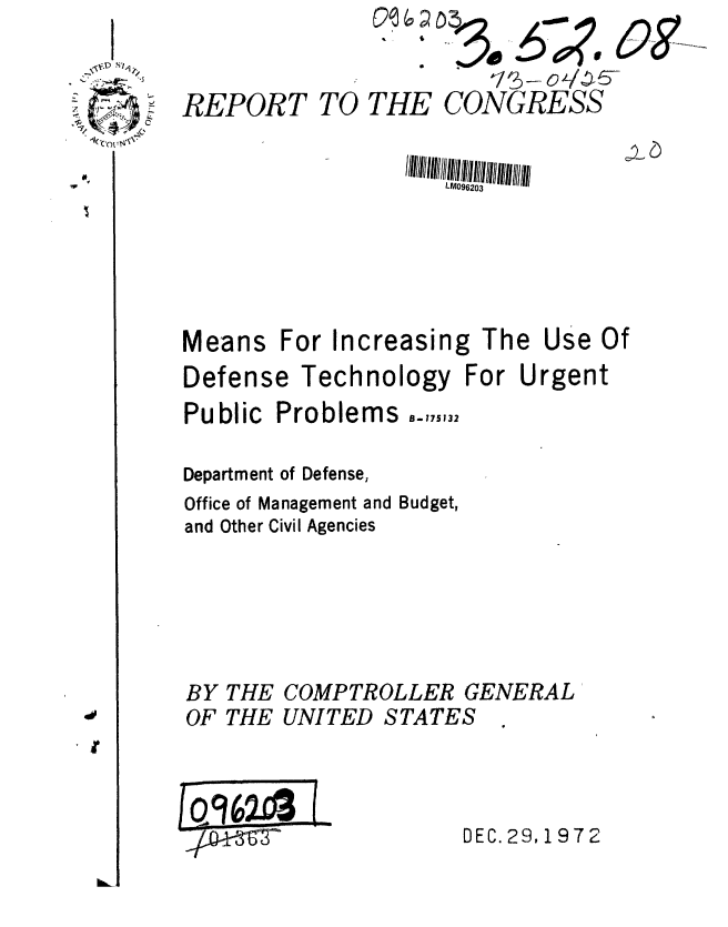 handle is hein.gao/gaobaafzz0001 and id is 1 raw text is: 


4 REPORT TO THE CONGRESS


                       LM096203






   Means For Increasing The Use Of
   Defense Technology For Urgent
   Public Problems -,175132

   Department of Defense,
   Office of Management and Budget,
   and Other Civil Agencies


THE
THE


COMPTROLLER GENERAL
UNITED STATES -


DEC. 29,1972


C
*


I


BY
OF


L 9w


