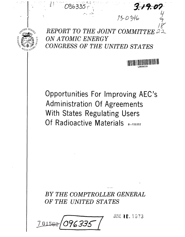 handle is hein.gao/gaobaagdt0001 and id is 1 raw text is: O~&3~5r


REPORT TO THE JOINT COMMITTEE ;
ON ATOMIC ENER G Y
CONGRESS OF THE UNITED STATES


                         LM096335


Opportunities For Improving AEC's
Administration Of Agreements
With States Regulating Users
Of Radioactive Materials B-155352









BY THE COMPTROLLER GENERAL
OF THE UNITED STATES


UN . *i, 1 73


O73 0


9,4110-0-9 L
A/


