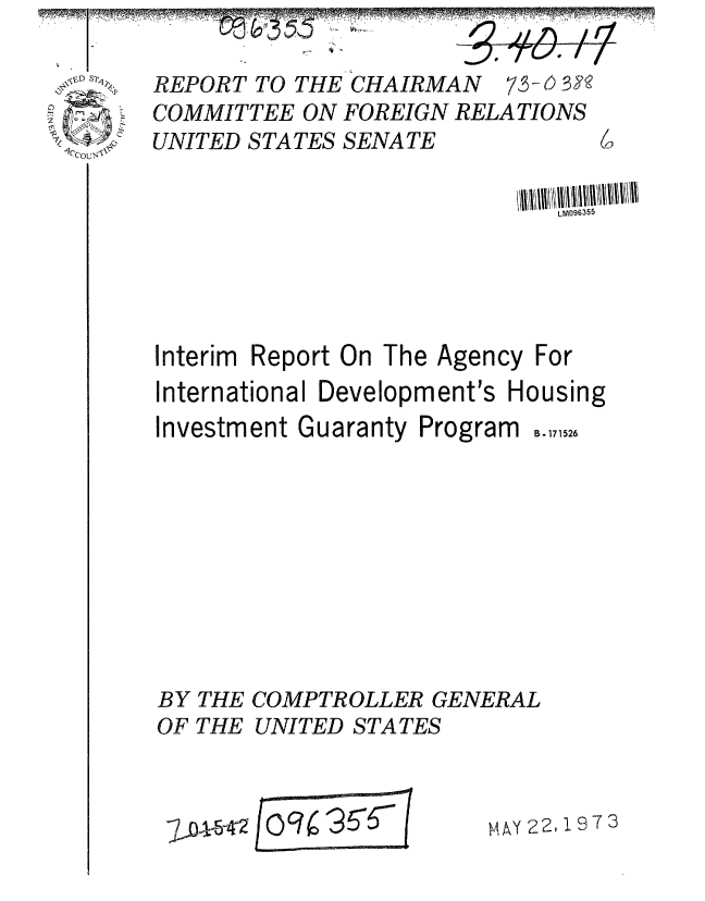 handle is hein.gao/gaobaagem0001 and id is 1 raw text is: 

REPORT TO THE CHAIRMAN 7,3 -6 3
COMMITTEE ON FOREIGN RELATIONS
UNITED STATES SENATE


LM096355


Interim Report On The
International Developm


Agency For
ent's Housing


Investment Guaranty Program


BY THE
OF THE


COMPTROLLER GENERAL
UNITED STATES


/o 3 6~


AAy 22,197(


B. 171526


WA5
          4w T


7,0 _


