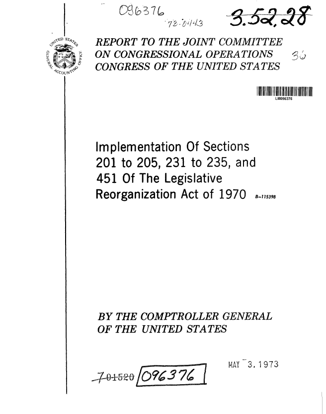 handle is hein.gao/gaobaagfd0001 and id is 1 raw text is: 
72W/LL3


REPORT TO THE JOINT COMMITTEE
ON CONGRESSIONAL OPERATIONS
CONGRESS OF THE UNITED STATES

                             LM096376



Implementation Of Sections
201 to 205, 231 to 235, and
451 Of The Legislative
Reorganization Act of 1970 8-115398


BY THE COMPTROLLER GENERAL
OF THE UNITED STATES


MAY 3, 1973


~5~/Q?~3?~


4T


