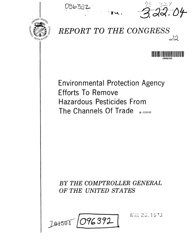 handle is hein.gao/gaobaagfp0001 and id is 1 raw text is: 



1'CCOu.bl,4<-


REPORT TO THE CONGRESS


LM096392


Environmental Protection A
Efforts To Remove
Hazardous Pesticides From
The Channels Of Trade,-,,


BY
OF


gency


3792


THE COMPTROLLER GENERAL
THE UNITED STATES


A1 '!L 2 6, i §-73


10O763 7 %


r) C  (0 -ev'tZ..
t-- j'j  I.-Ad


§3 *-


, t-.k ,


