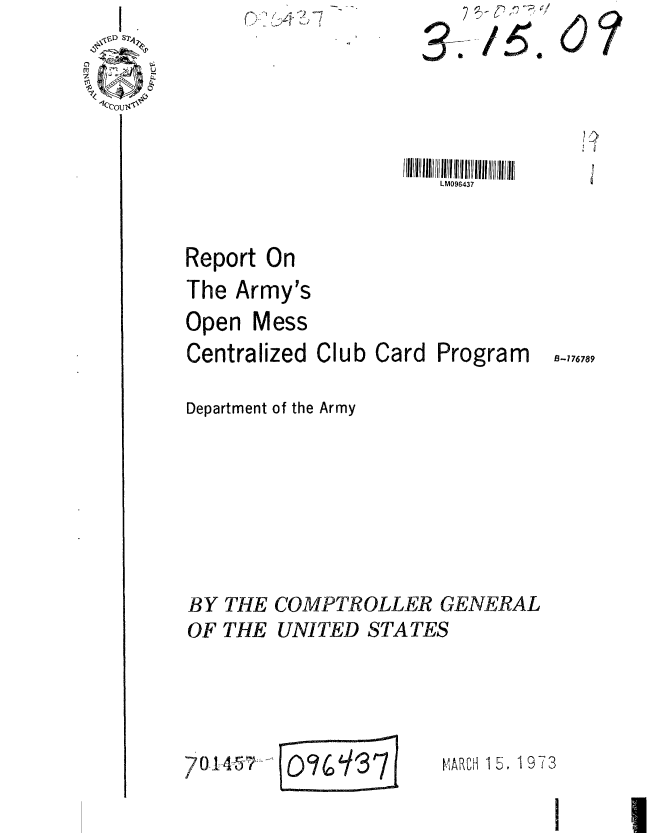 handle is hein.gao/gaobaaggz0001 and id is 1 raw text is: p Is*


i ii4' .


LM096437


Report On
The Army's
Open Mess
Centralized Club Card


Program


Department of the Army








BY THE COMPTROLLER GENERAL
OF THE UNITED STATES


VIARCH 15, 19 7 3


7O14~57


    2 ~

3; /54,


07


B-176789


076137
........... E-


