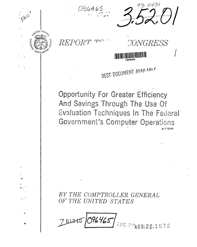 handle is hein.gao/gaobaaghv0001 and id is 1 raw text is: 0a (&5


0


0,NGRES- S


LM096465


Opportunity


For Greater Efficiency


And Savings Through The Use Of
Evaluation Techniques In The Federal


Government's


Computer


Operations
      n.115369


THE COMPTROLLER GENERAL
THE UNITED STATES


AUGJc. ??AC ,~~1972


RPORT rPrl


BY
OF


