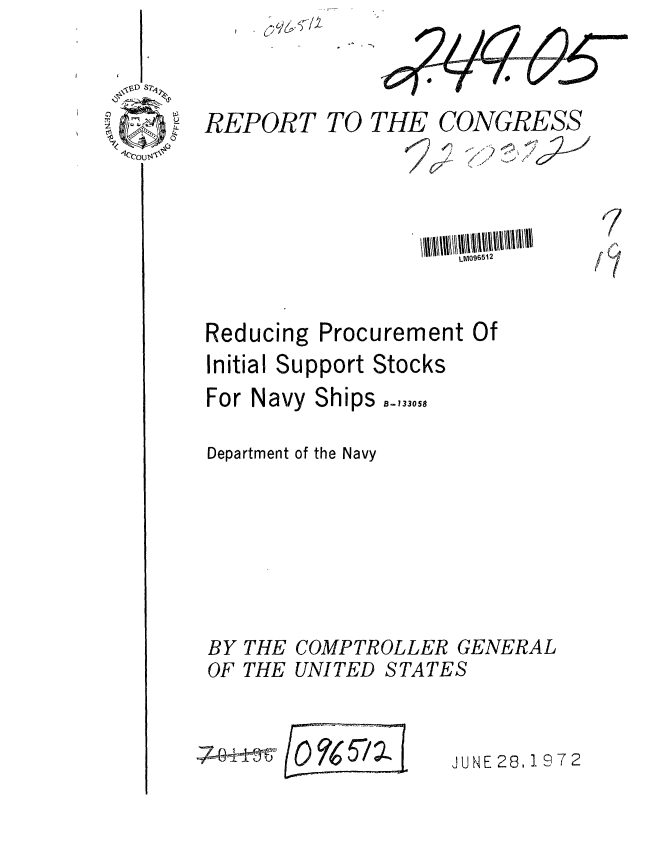 handle is hein.gao/gaobaagiy0001 and id is 1 raw text is: 



REPORT TO


Reducing


Procurement Of


Initial Support Stocks


For Navy


Ships -,33,,0,


Department of the Navy


SCOMPTROLLER G
UNITED STATES


ENERAL




NE 28,1972


C)
-V


BY
OF


THE
THE


THE CONGRESS





       LM096512
       //_  <:.  vr.(


