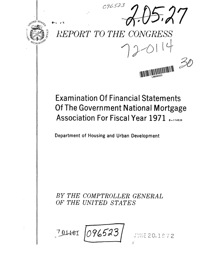 handle is hein.gao/gaobaagjj0001 and id is 1 raw text is: C-,


7


R.'EPORT TO THE CONGRESS








Examination Of Financial Statements
Of The Government National Mortgage
Association For Fiscal Year 1971 B-114828

Department of Housing and Urban Development


BY
OF


THE
THE


COMPTROLLER GENERAL
UNITED STATES


7


,J F;  2 2 I 0 , '


or4623


