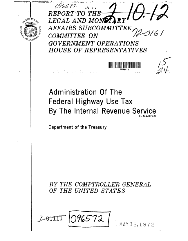 handle is hein.gao/gaobaaglg0001 and id is 1 raw text is: 
REPORT-TO THE
LEGAL AND MO-AR Y
AFFAIRS SUBCOMMITTEE
COMMITTEE ON
GO VERNMENT OPERATIONS
HOUSE OF REPRESENTATIVES


LM096572


At


Administration Of The
Federal Highway Use Tax
By The Internal Revenue Service
                        8- 164497 (3)
Department of the Treasury







BY THE COMPTROLLER GENERAL
OF THE UNITED STATES


, o;7,,°-111


/o%5-7~% (


I MAY 15, 1872


