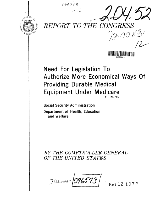 handle is hein.gao/gaobaaglh0001 and id is 1 raw text is: 

REPORT TO TI


CONGRESS
       .0 (


or


LM096573


For Legislation


Authorize


More


Economical


Ways


Providing Durable Medical
Equipment Under Medicare
                     B- 164031 (4)
Social Security Administration
Department of Health, Education,
and Welfare




BY THE COMPTROLLER GENERAL


OF THE


UNITED STATES


7~~QUf Of673


MAY 12,1972


Need


To


Of


5?


