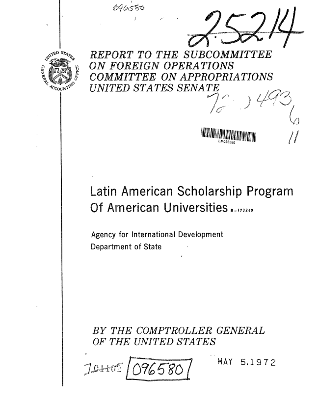handle is hein.gao/gaobaaglo0001 and id is 1 raw text is: 



41D S2


BY
OF


THE
THE


COMPTROLLER GENERAL
UNITED STATES


/~CTO(


HAY 5,1972


REPORT TO THE SUBCOMMITTEE
ON FOREIGN OPERATIONS
COMMITTEE ON APPROPRIATIONS
UNITED STATES SENATE








Latin American Scholarship Program
Of American Universities,,,,,o

Agency for International Development
Department of State


