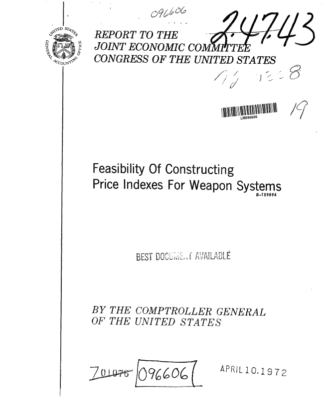 handle is hein.gao/gaobaagmo0001 and id is 1 raw text is: 

REPORT TO THE      OM;4           3
JOINT ECONOMIC         TE
CONGRESS OF THE UNITED STATES


  /
''-7


*) §


is


/6/>


LM096606


Feasibility Of
Price Indexes


Constructing
For Weapon Systems
               B.159896


BEST DOPKLJ AVILATLE


BY THE
OF THE


COMPTROLLER GENERAL
UNITED STATES


APRIL 10,1972


