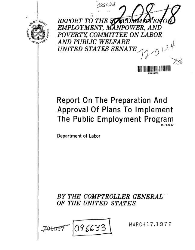 handle is hein.gao/gaobaagnp0001 and id is 1 raw text is: 
REPORT TO THLE OIb* MWJTEFi
EMPLOYMENT, MArNPOWER, AND
POVERTY, COMMITTEE ON LABOR
AND PUBLIC WELFARE
UNITED STATES SENATEr


                       LM096633



Report On The Preparation And
Approval Of Plans To Implement
The Public Employment Program
                          8.163922

Department of Labor


BY
OF


THE
THE


COMPTROLLER GENERAL
UNITED STATES


[0?w E6 33 


,7 1 I


MARCH 17,19 7 2


9


