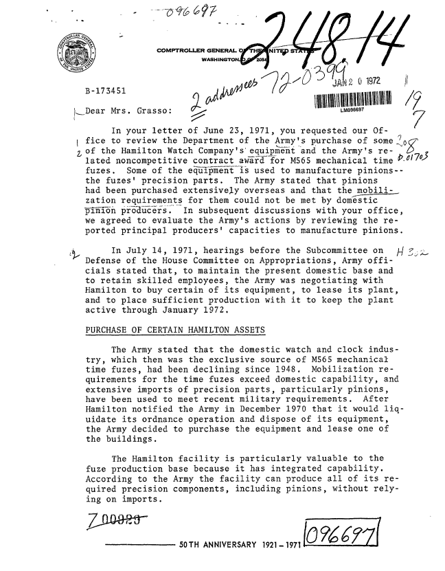 handle is hein.gao/gaobaagqa0001 and id is 1 raw text is: 









,Dear Mrs. Grasso:                                  LM096697

       In your letter of June 23, 1971, you requested our Of-
  fice to review the Department of the Army's purchase of some
of the Hamilton Watch Company's'equipment and the Army's re-
  lated noncompetitive contract award for M565 mechanical time
  fuzes. Some of the equ-ipment is used to manufacture pinions--
  the fuzes' precision parts. The Army stated that pinions
  had been purchased extensively overseas and that the mobili-
  zation requirements for them could not be met by domestic
  V-i~i-nn pr-6_duc-ers... In subsequent discussions with your office,
  we agreed to evaluate the Army's actions by reviewing the re-
  ported principal producers' capacities to manufacture pinions.

       In July 14, 1971, hearings before the Subcommittee on   H : 
  Defense of the House Committee on Appropriations, Army offi-
  cials stated that, to maintain the present domestic base and
  to retain skilled employees, the Army was negotiating with
  Hamilton to buy certain of its equipment, to lease its plant,
  and to place sufficient production with it to keep the plant
  active through January 1972.

  PURCHASE OF CERTAIN HAMILTON ASSETS

       The Army stated that the domestic watch and clock indus-
  try, which then was the exclusive source of M565 mechanical
  time fuzes, had been declining since 1948. Mobilization re-
  quirements for the time fuzes exceed domestic capability, and
  extensive imports of precision parts, particularly pinions,
  have been used to meet recent military requirements. After
  Hamilton notified the Army in December 1970 that it would liq-
  uidate its ordnance operation and dispose of its equipment,
  the Army decided to purchase the equipment and lease one of
  the buildings.

       The Hamilton facility is particularly valuable to the
  fuze production base because it has integrated capability.
  According to the Army the facility can produce all of its re-
  quired precision components, including pinions, without rely-
  ing on imports.




                    50TH ANNIVERSARY 1921-1971


