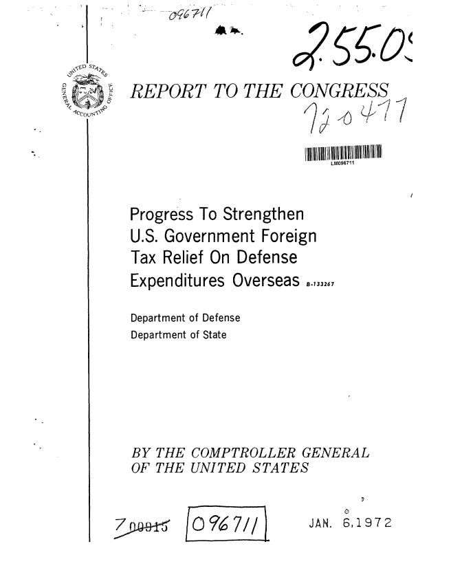 handle is hein.gao/gaobaagqo0001 and id is 1 raw text is: 




REPORT TO THE


CONGRESS
       A (f11
   jf I  4~ Ii
        ~'(~~I
    V


                         LM096711


Progress To Strengthen
U.S. Government Foreign
Tax Relief On Defense


Expenditures


Overseas ..,332.7


Department of Defense
Department of State


BY
OF


THE
THE


COMPTROLLER GENERAL
UNITED STATES


O9~7//


    0
JAN. 6,1972


7



