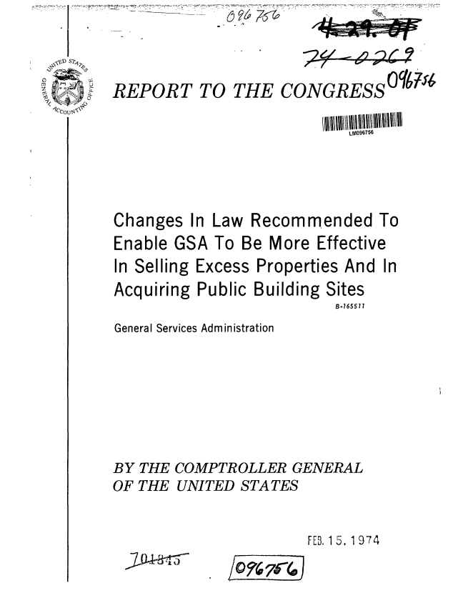 handle is hein.gao/gaobaagrf0001 and id is 1 raw text is: 44T'T- 771M r-


REPORT TO THE CONGRESS 004


Changes In Law Recommended To
Enable GSA To Be More Effective
In Selling Excess Properties And In


Acquiring Public Building


Sites
B-16551


General Services Administration








BY THE COMPTROLLER GENERAL
OF THE UNITED STATES


                       FEB. 15, 1 974


Q%7(4


J


,- I  -6 , - - I


LM096756


