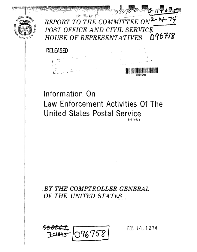 handle is hein.gao/gaobaagrg0001 and id is 1 raw text is:    * 1,,          .:%- L,      .....
       REPORT-TO THE COMMITTEE ON  '7
       POST OFFICE AND CIVIL SER VICE
oOo$; ' HOUSE OF REPRESENTATIVES


RELEASED


                         LM096758


Information On
Law Enforcement Activities Of The


United States


Postal Service
         B-174874


BY THE COMPTROLLER GENERAL
OF THE UNITED STATES


)o96 si ?I


FEB. 14, 1974


