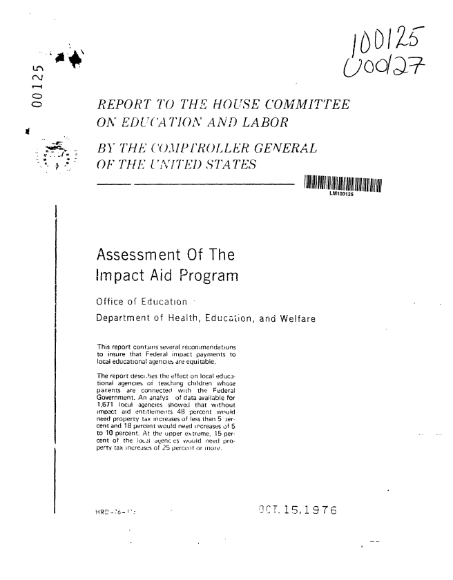 handle is hein.gao/gaobaagsq0001 and id is 1 raw text is: 







U~ uo/'#




CD             REPORT TO THE HOUSE COMMITTEE

               ON EDL(A TIONA AND LABOR


               BY THE (O)PIROLLER GENERAL
               xOF TH  EITE1 S TA TES



                                                                    LM100125







               Assessment Of The


               Impact Aid Program


               Office of Education

               Department of Health, Education, and Welfare



               This report contains several recommendations
               to insure that Federal impact payments to
               local educational agencies are equitable.

               The report desci .bes the effect on local educa-
               tional agencies oi teaching children whose
               parents are connecte   with the Federal
               Government. An ana!ys of data available for
               1,671 local agencies showed that without
               impact aid entitlemets 48 percent would
               need property tax increases of less than 5 )er-
               cent and 18 percent would need increases of 5
               to 10 percent. At the upper extreme, 15 per-
               cent of the 1i0Ji duenc es would need pro-
               perty tax increasus of 25 percent or more.


OCT. 15,19 76


