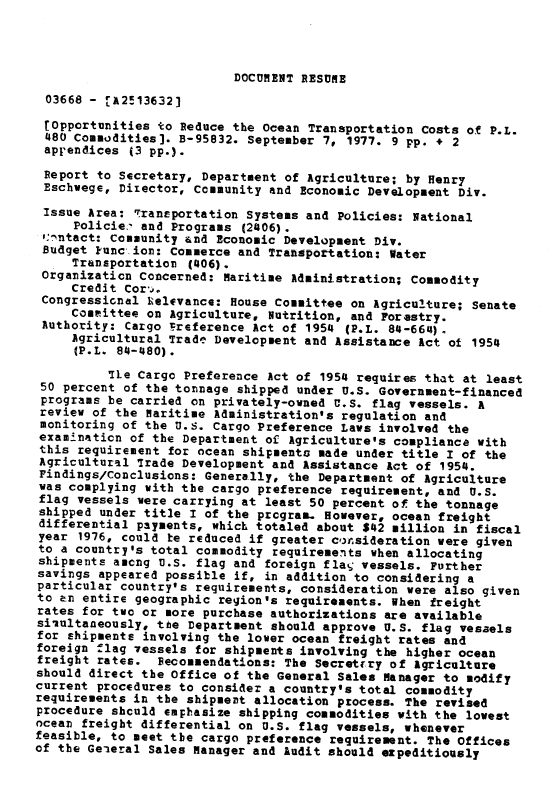 handle is hein.gao/gaobaagtr0001 and id is 1 raw text is: 




DOCUMENT RESUME


03668 - -A2!136321

tOpportunities to Reduce the Ocean Transportation Costs of P.L.
480 Commodities]. B-95832. September 7, 1977. 9 pp. + 2
apr'endices (3 pp.).
Report to Secretary, Department of Agriculture; by Henry
Eschwege, Director, Community and Economic Development Div.

Issue Area: ransportation Systems and Policies: National
     Policie.- and Programs (2406).
 ,:- ntact: Community and Economic Development Div.
 Budget kunc, ion: commerce and Transportation: Water
     Transportation (406).
 Organization Concerned: Maritime Administration; Commodity
     Credit Cord.
 Congressicnal Lelevance: House Committee on Agriculture; Senate
     Committee on Agriculture, Nutrition, and Forestry.
 Authority: Cargo Freference Act of 1954 (P.L. 84-664).
     Agricultural Trade Development and Assistance Act of 1954
     (P.L. 84-480).
          7le Cargo Preference Act of 1954 requires that at least
 50 percent of the tonnage shipped under U4S. Government-financed
 programs be carried on privately-owned U.S. flag vessels. A
 review of the Maritime Administration's regulation and
 monitoring of the U.S. Cargo Preference Laws involved the
 exam4naticn of the Department of Agriculture's compliance with
 this requirement for ocean shipments made under title I of the
 Agricultural 7rade Development and Assistance Act of 1954.
 Findings/conclusions: Generally, the Department of Agriculture
 was complying with the cargo preference requirement, and U.S.
 flag vessels were carrying at least 50 percent of the tonnage
 shipped under title I of the program. However, ocean freight
 differential payments, which totaled about $12 million in fiscal
 year 1976, could te reduced if greater consideration were given
 to a country's total commodity requirements when allocating
 shipments amcng U.S. flag and foreign flag vessels. Further
 savings appeared possible if, in addition to considering a
 particular country's requirements, consideration were also given
 to en entire geographic region's requirements. When freight
 rates for two or more purchase authorizations are available
 simultaneously, the Department should approve U.S. flag vessels
 for shipments involving the lower ocean freight rates and
 foreign flag 7essels for shipments involving the higher ocean
 freight rates. Recommendations: The Secretrry of Agriculture
 should direct the Office of the General Sales Manager to modify
 current procedures to consider a country's total commodity
 requirements in the shipment allocation process. The revised
 procedure should empbasize shipping commodities with the lowest
 ocean freight differential on U.S. flag vessels, whenever
 feasible, to meet the cargo preference requirement. The Offices
of the Geieral Sales Manager and Audit should ezpeditiously


