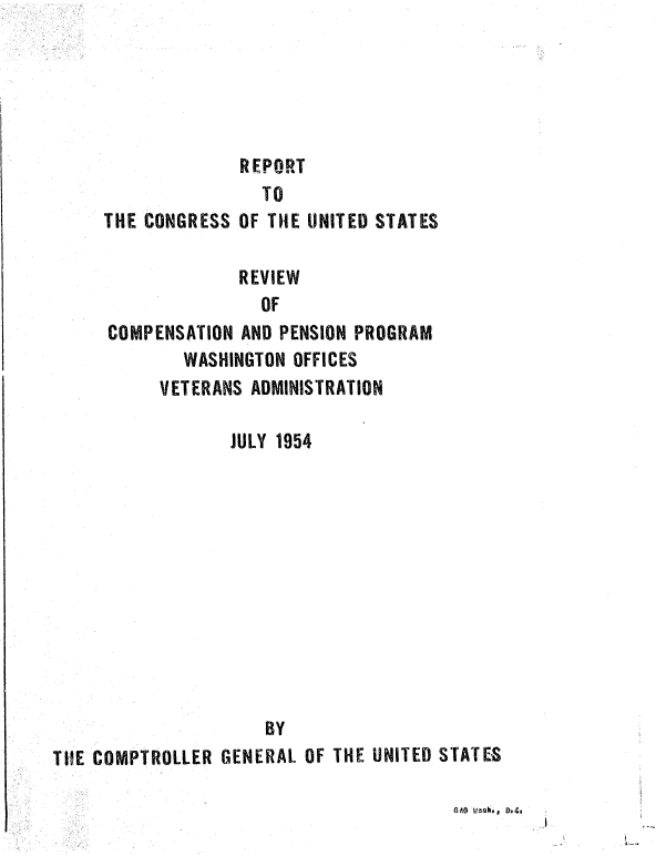 handle is hein.gao/gaobaagtz0001 and id is 1 raw text is: 





REPORT


               TO
THE CONGRESS OF THE UNITED STATES

             REVIEW
               OF
COMPENSATION AND PENSION PROGRAM
        WASHINGTON OFFICES
     VETERANS ADMINISTRATION


                 JULY 1954












                     BY
THE COMPTROLLER GENERAL OF THE UNITED STATES


