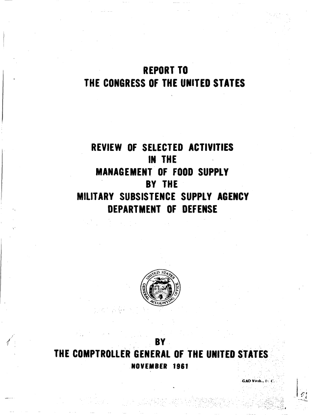 handle is hein.gao/gaobaaguh0001 and id is 1 raw text is: 




             REPORT TO
 THE CONGRESS OF THE UNITED STATES




   REVIEW OF SELECTED ACTIVITIES
              IN THE
    MANAGEMENT OF FOOD SUPPLY
              BY THE
MILITARY SUBSISTENCE SUPPLY AGENCY
      DEPARTMENT OF DEFENSE


                    BY
THE COMPTROLLER GENERAL OF THE UNITED STATES
                NOVEMBER 1961


GAD Wash.. I C.


'7'



