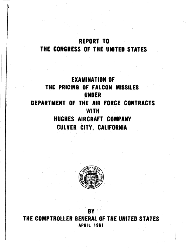 handle is hein.gao/gaobaaguj0001 and id is 1 raw text is: 




            REPORT TO
THE CONGRESS OF THE UNITED STATES


        EXAMINATION OF
THE PRICING OF FALCON MISSILES
            UNDER
RTMENT OF THE AIR FORCE CONTI
             WITH
   HUGHES AIRCRAFT COMPANY
   CULVER CITY, CALIFORNIA


tACTS


                    BY
THE COMPTROLLER GENERAL OF THE UNITED STATES
                 APRIL 1961


DEPA


