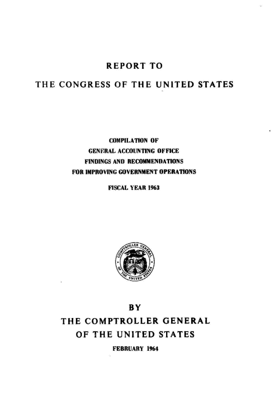 handle is hein.gao/gaobaagut0001 and id is 1 raw text is: 








REPORT TO


THE CONGRESS OF THE UNITED STATES







                COMPILATION OF
           GENERAL ACCOUNTING OFFICE
           FINDINGS AND RECOMMENDATIONS
        FOR IMPROVING GOVERNMENT OPERATIONS

               FISCAL YEAR 1963


              BY

THE COMPTROLLER GENERAL

   OF THE UNITED STATES


FEBRUARY 1964


