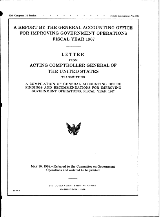handle is hein.gao/gaobaagux0001 and id is 1 raw text is: 






A REPORT BY THE GENERAL ACCOUNTING OFFICE
   FOR IMPROVING GOVERNMENT OPERATIONS

                FISCAL YEAR 1967



                    LETTER
                       FROM
       ACTING COMPTROLLER GENERAL OF

              THE UNITED STATES
                    TRANSMITTING

     A COMPILATION OF GENERAL ACCOUNTING OFFICE
     FINDINGS AND RECOMMENDATIONS FOR IMPROVING
        GOVERNMENT OPERATIONS, FISCAL YEAR 1967




















        MAY 10, 196.-Reerr:ed to the Committee on Government
              Operations and ordered to be printed


ULS, GOVERNM1NT PRINTING OFFICE
     WASHINGTON 1968


