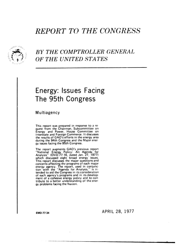 handle is hein.gao/gaobaagve0001 and id is 1 raw text is: 








          REPORT TO THE CONGRESS





          BY THE COMPTROLLER GENERAL

s          OF THE UNITED STATES









           Energy: Issues Facing

           The 95th Congress



           M ultiagency



           This report was prepared in response to a re
           trom The Chairman, Subcommittee on
           Elergy vid Power, House Committee on
           In'terstate and Foreign Commerce. It disusses
           the results of GAO's efforts in the energy area
           during the 94th Congress and the Major ener
           gy issues facing the 95th Congress

           The report augments GAO's prevous report
           National Energy Policyr An Agenda for
           Analysis (EMD 77 16, dated Jan. 27, 19771
           which discussed eight broad energy issies.
           This report discusses thc major questions and
           concerns affecting the programs of each major
           energy agency. The report, used in conjunc
           tion with the Agenda ior Analysis is ur
           tended to aid the Congress in its consideration
           of each agency's programs and in its develop
           Inent of a cohesive energy policy aid to con
           tribute to a better understanding of the ener
           gy problems facing the Naion


APRIL 28, 1977


EMD 77 34


