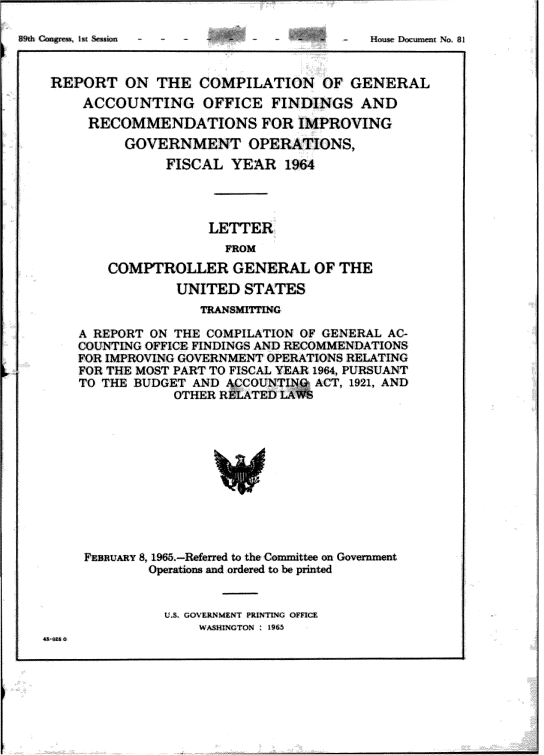 handle is hein.gao/gaobaagvs0001 and id is 1 raw text is: 





REPORT ON THE COMPILATION OF GENERAL
    ACCOUNTING OFFICE FINDINGS AND
    RECOMMENDATIONS FOR IMPROVING
         GOVERNMENT OPERATIONS,
              FISCAL YEAR 1964




                   LETTER
                     FROM

       COMPTROLLER GENERAL OF THE
               UNITED STATES
                  TRANSMITTrING

   A REPORT ON THE COMPILATION OF GENERAL AC-
   COUNTING OFFICE FINDINGS AND RECOMMENDATIONS
   FOR IMPROVING GOVERNMENT OPERATIONS RELATING
   FOR THE MOST PART TO FISCAL YEAR 1904, PURSUANT
   TO THE BUDGET AND ACCOUNTI   ACT, 1921, AND
               OTHER RELATED LA












    FEBRUARY 8,1965.-Referred to the Cowinittee on Government
            Operations and ordered to be printed


U.S. GOVE RNMENT PRINlG OFF
    WASH1NGToN :96


, ?ij , 1 'I , , , : ,  I I


