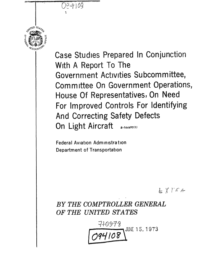 handle is hein.gao/gaobaagxw0001 and id is 1 raw text is: 0%-riO


Case Studies


Prepared


In Conjunction


With A


Report To The


Government Activities Subcommittee,


Committee On


Government Operations,


House Of Representatives, On


Need


For Improved Controls For Identifying
And Correcting Safety Defects


On Light Aircraft


B-164497(1)


Federal Aviation Administration
Department of Transportation





BY THE COMPTROLLER GENERAL
OF THE UNITED STATES
                    JUNE 15, 1973


