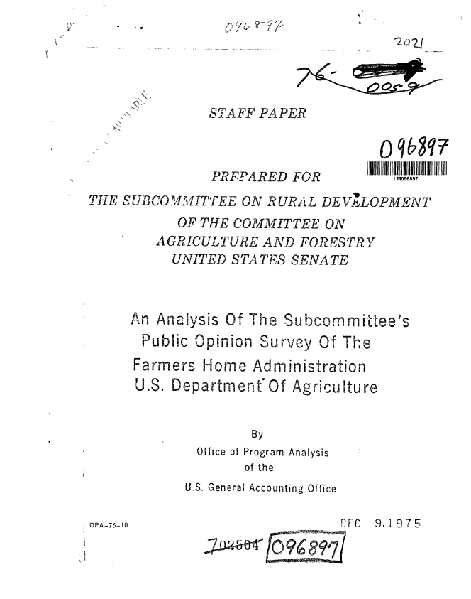 handle is hein.gao/gaobaagyc0001 and id is 1 raw text is: 

2 0 Z


STAFF PAPER


PRFPARED FOR


LM096897


THE SUBCOMMITTEE ON RURAL DE ,LOPMENT
           OF THE COMMITTEE ON
        AGRICULTURE AND FORESTRY
          UNITED STATES SENATE



     An Analysis Of The Subcommittee's


Public Opinion Survey


Farmers


Of The


Home Administration


U.S. Department'Of Agriculture


              By
        Office of Program Analysis
             of the


U.S. General Accounting Office


PA- DFC.  9,1975


OPA-76-1I0


