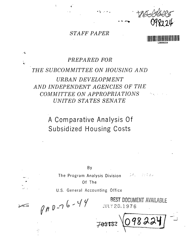 handle is hein.gao/gaobaagyg0001 and id is 1 raw text is: 



           STAFF PAPER
                                    LM098224


          PREPARED FOR

THE SUBCOMMITTEE ON HOUSING AND
       URBAN DEVELOPMENT
AND INDEPENDENT AGENCIES OF THE
  COMMITTEE ON APPROPRIATIONS
      UNITED STATES SENATE


      A Comparative Analysis Of
      Subsidized Housing Costs





                By
       The Program  Analysis Division
              Of The
       U.S. General Accounting  Office
                      REST DOCUMENT AVAILABLE
  r5 4L                28 1976


