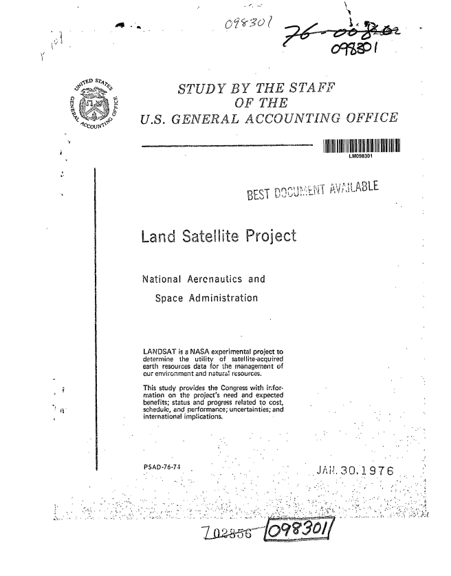 handle is hein.gao/gaobaagyj0001 and id is 1 raw text is: 









         STUDY BY THE STA FF
                      OF THE
U.S. GENERAL ACCOUNTING OFFICE



                                                 LM098301


BEST 0-DJO


Land Satellite Project




National Aercnautics and

   Space Administration





LANDSAT is a NASA experimental project to
determine the utility of satellite-acquired
earth resources data for the management of
our environment and natural resources.
This study provides the Congress with infor-
mation on the project's need and expected
benefits; status and progress related to cost,
schedule, and performance; uncertainties; and
international implications.


PSAD-76-74


JA! 30,! 976


' LABLE


C. I


C)   -30


