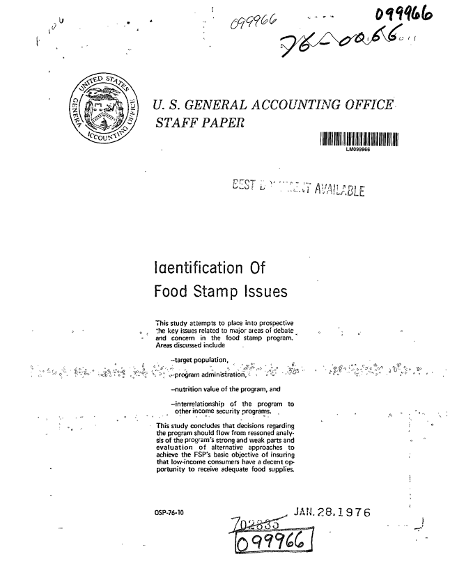handle is hein.gao/gaobaagyl0001 and id is 1 raw text is: 
- r ~


U. S. GENERAL ACCOUNTING OFFICE

STAFF PAPER


                                                   LM099966


laentification Of


Food Stamp Issues


This study attempts to place into prospective
l'ie key isues related to major aeas of debate
and concern in the food stamp program.
Areas discussed include


             -target population,
'~   0        program adrninisiratio,~

             -nutrition value of the program, and

             -interrelationship of the program to
             other income securit programs.

         This study concludes that decisions regarding
         the program should flow from reasoned analy-
         sis of the program's strong and weak parts and
         evaluation of alternative approaches to
         achieve the FSP's basic objective of insuring
         that low-income consumers have a decent op-
         portunity to receive adequate food supplies.


OSP-76-10


&Af


           ~',
~ AC


28,1976


9/~4\~42now


Dlqqtj&



