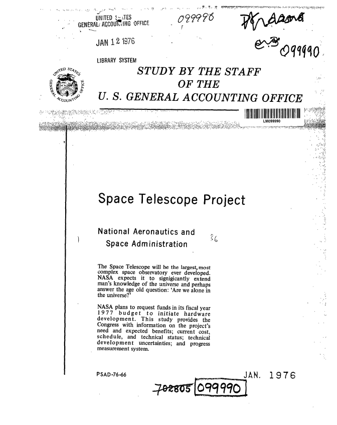handle is hein.gao/gaobaagym0001 and id is 1 raw text is: 
     UNITED 1,-JES
GENERALiAQCOU ING 'OFFICE

     JAN 12 1976


LIBRARY SYSTEM


'~ ,~. ~


0F976
F


~$9W4O


SLM099990


Space


Telescope Project


National Aeronautics and

   Space Administration


The Space Telescope will be the largest, most
complex space observatory ever developed.
NASA expects it to signigicantly extend
man's knowledge of the universe and perhaps
answer the age old question: 'Are we alone in
the universe?'
NASA plans to request funds in its fiscal year
1977  budget to initiate hardware
development. This study provides the
Congress with information on the project's
need and expected benefits; current cost,
schedule, and technical status; technical
development uncertainties; and progress
measurement system.


PSAD-76-66


,~D Sr.~
.~ ~ ~


           STUDY BY THE STAFF

                       OF THE

U. S. GENERAL ACCOUNTING OFFICE


1976


JAN.


