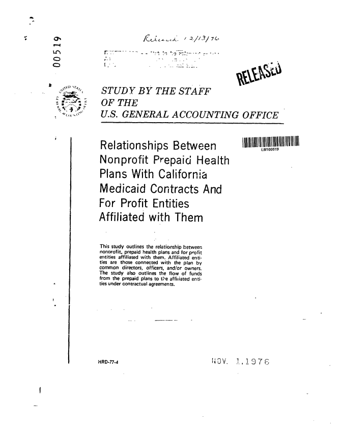 handle is hein.gao/gaobaagyp0001 and id is 1 raw text is: 








STUDY BY THE STAFF
OF THE
U.S. GENERAL ACCOUNTING OFFICE


Relationships Between L                         10IIi
Nonprofit Prepaid Health
Plans With California
Medicaid       Contracts And
For Profit Entities
Affiliated with Them


This study outlines the relationship between
nonorofit, prepaid health plans and for profit
entities affiliated with them. Affiliated enti-
ties are those connected with the plan by
common directors, officers, and/or owners.
The study also outlines the flow of funds
from the prepaid plans to the affiiiated enti-
ties under contractual agreements.







HRD-77-4                        t1OV. .,1-76



