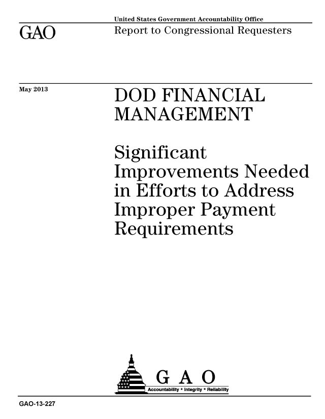 handle is hein.gao/gaobaagzc0001 and id is 1 raw text is: GAO


May 2013


United States Government Accountability Office
Report to Congressional Requesters


DOD FINANCIAL
MANAGEMENT


Significant
Improvements Needed
in Efforts to Address
Improper Payment
Requirements


                   Accountability * Integrity * Reliability
GAO-13-227


