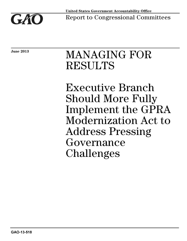 handle is hein.gao/gaobaahbe0001 and id is 1 raw text is: 
GAjO


June 2013


United States Government Accountability Office
Report to Congressional Committees


MANAGING FOR
RESULTS


Executive Branch
Should More Fully
Implement the GPRA
Modernization Act to
Address Pressing
Governance
Challenges


GAO-1 3-518


