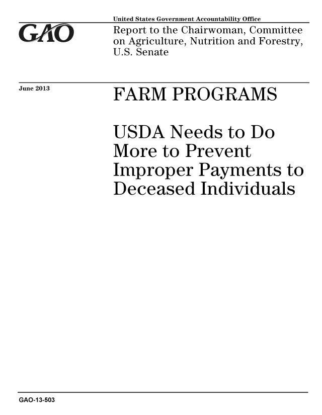 handle is hein.gao/gaobaahbs0001 and id is 1 raw text is: 
GAjO


June 2013


United States Government Accountability Office
Report to the Chairwoman, Committee
on Agriculture, Nutrition and Forestry,
U.S. Senate


FARM PROGRAMS


USDA Needs to Do
More to Prevent
Improper Payments to
Deceased Individuals


GAO-13-503



