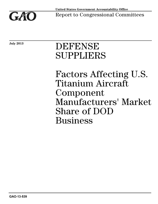 handle is hein.gao/gaobaahby0001 and id is 1 raw text is: 
GAO


July 2013


United States Government Accountability Office
Report to Congressional Committees


DEFENSE
SUPPLIERS


Factors Affecting U.S.
Titanium Aircraft
Component
Manufacturers' Market
Share of DOD
Business


GAO-1 3-539


