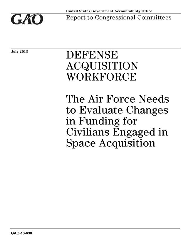 handle is hein.gao/gaobaahci0001 and id is 1 raw text is: 
GAEO


July 2013


United States Government Accountability Office
Report to Congressional Committees


DEFENSE
ACQUISITION
WORKFORCE


The Air Force Needs
to Evaluate Changes
in Funding for
Civilians Engaged in
Space Acquisition


GAO-13-638


