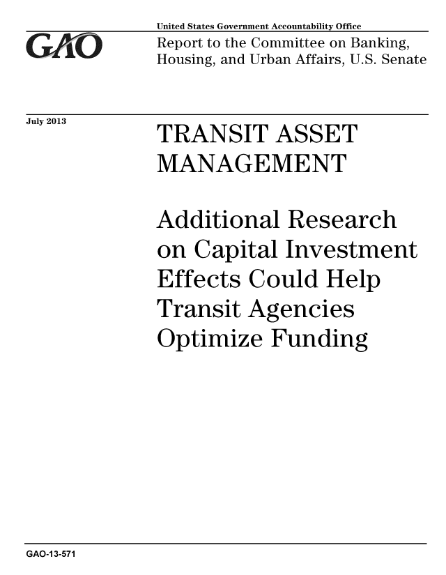 handle is hein.gao/gaobaahcr0001 and id is 1 raw text is:             United States Government Accountability Office
YReport to the Committee on Banking,
            Housing, and Urban Affairs, U.S. Senate

July 2013   TRANSIT ASSET
            MANAGEMENT

            Additional Research
            on Capital Investment
            Effects Could Help
            Transit Agencies
            Optimize Funding


GAO-1 3-571


