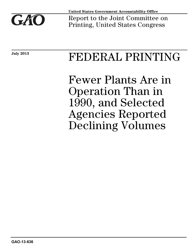 handle is hein.gao/gaobaahdd0001 and id is 1 raw text is: 
GAi'O


July 2013


United States Government Accountability Office
Report to the Joint Committee on
Printing, United States Congress


FEDERAL PRINTING


Fewer Plants Are in
Operation Than in
1990, and Selected
Agencies Reported
Declining Volumes


GAO-1 3-636



