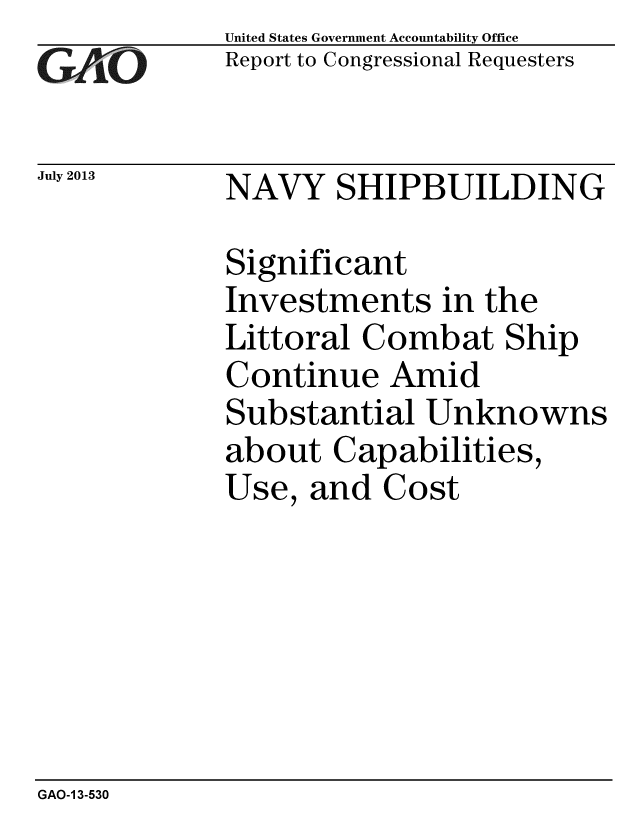 handle is hein.gao/gaobaahdp0001 and id is 1 raw text is:             United States Government Accountability Office
zReport to Congressional Requesters


July 2013   NAVY SHIPBUILDING

            Significant
            Investments in the
            Littoral Combat Ship
            Continue Amid
            Substantial Unknowns
            about Capabilities,
            Use, and Cost


GAO-1 3-530


