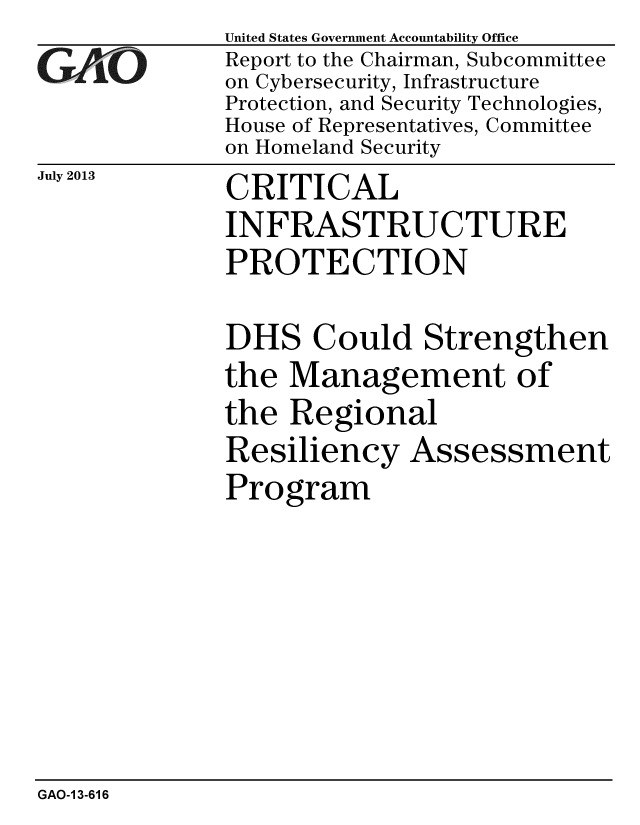 handle is hein.gao/gaobaahel0001 and id is 1 raw text is: 
GAO


July 2013


United States Government Accountability Office
Report to the Chairman, Subcommittee
on Cybersecurity, Infrastructure
Protection, and Security Technologies,
House of Representatives, Committee
on Homeland Security


CRITICAL
INFRASTRUCTURE
PROTECTION


DHS Could Strengthen
the Management of
the Regional
Resiliency Assessment
Program


GAO-1 3-616



