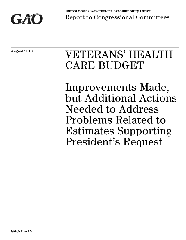 handle is hein.gao/gaobaahfb0001 and id is 1 raw text is: 
GA2vO


August 2013


United States Government Accountability Office
Report to Congressional Committees


VETERANS' HEALTH
CARE BUDGET


Improvements Made,
but Additional Actions
Needed to Address
Problems Related to
Estimates Supporting
President's Request


GAO-1 3-715


