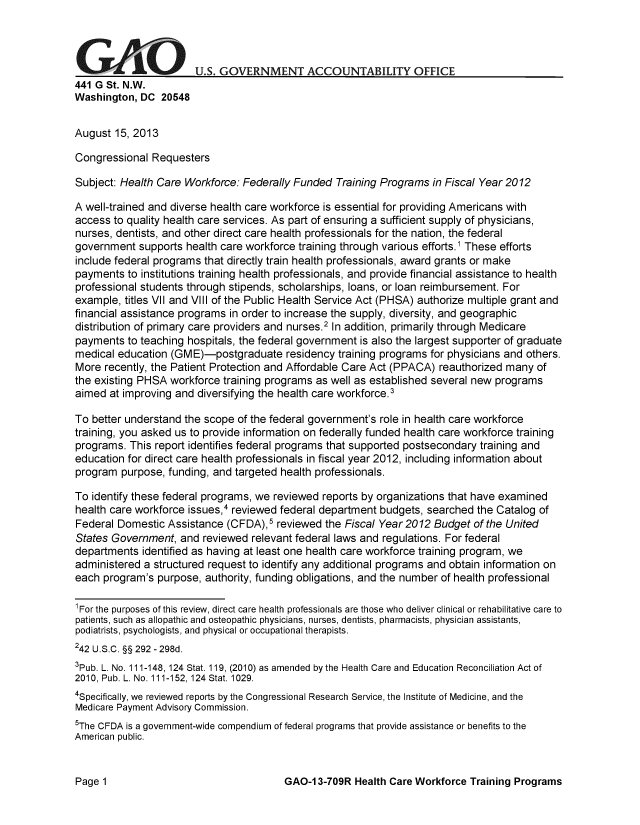 handle is hein.gao/gaobaahff0001 and id is 1 raw text is: 




GAOU.S. GOVERNMENT ACCOUNTABILITY OFFICE
441 G St. N.W.
Washington, DC 20548


August 15, 2013

Congressional Requesters

Subject: Health Care Workforce: Federally Funded Training Programs in Fiscal Year 2012

A well-trained and diverse health care workforce is essential for providing Americans with
access to quality health care services. As part of ensuring a sufficient supply of physicians,
nurses, dentists, and other direct care health professionals for the nation, the federal
government supports health care workforce training through various efforts.1 These efforts
include federal programs that directly train health professionals, award grants or make
payments to institutions training health professionals, and provide financial assistance to health
professional students through stipends, scholarships, loans, or loan reimbursement. For
example, titles VII and VIII of the Public Health Service Act (PHSA) authorize multiple grant and
financial assistance programs in order to increase the supply, diversity, and geographic
distribution of primary care providers and nurses.2 In addition, primarily through Medicare
payments to teaching hospitals, the federal government is also the largest supporter of graduate
medical education (GME)-postgraduate residency training programs for physicians and others.
More recently, the Patient Protection and Affordable Care Act (PPACA) reauthorized many of
the existing PHSA workforce training programs as well as established several new programs
aimed at improving and diversifying the health care workforce.3

To better understand the scope of the federal government's role in health care workforce
training, you asked us to provide information on federally funded health care workforce training
programs. This report identifies federal programs that supported postsecondary training and
education for direct care health professionals in fiscal year 2012, including information about
program purpose, funding, and targeted health professionals.

To identify these federal programs, we reviewed reports by organizations that have examined
health care workforce issues,4 reviewed federal department budgets, searched the Catalog of
Federal Domestic Assistance (CFDA),5 reviewed the Fiscal Year 2012 Budget of the United
States Government, and reviewed relevant federal laws and regulations. For federal
departments identified as having at least one health care workforce training program, we
administered a structured request to identify any additional programs and obtain information on
each program's purpose, authority, funding obligations, and the number of health professional

'For the purposes of this review, direct care health professionals are those who deliver clinical or rehabilitative care to
patients, such as allopathic and osteopathic physicians, nurses, dentists, pharmacists, physician assistants,
podiatrists, psychologists, and physical or occupational therapists.
242 U.S.C. §§ 292 - 298d.
3pub. L. No. 111-148, 124 Stat. 119, (2010) as amended by the Health Care and Education Reconciliation Act of
2010, Pub. L. No. 111-152,124 Stat. 1029.
4Specifically, we reviewed reports by the Congressional Research Service, the Institute of Medicine, and the
Medicare Payment Advisory Commission.
5The CFDA is a government-wide compendium of federal programs that provide assistance or benefits to the
American public.


GAO-1 3-709R Health Care Workforce Training Programs


Page 1


